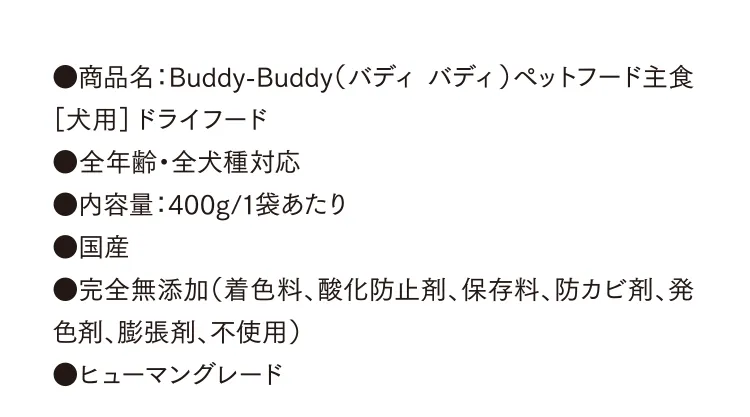 ●商品名：Buddy-Buddy（バディ バディ）ペットフード主食［犬用］ドライフード ●全年齢・全犬種対応 ●内容量：400g/1袋あたり ●国産 ●完全無添加（着色料、酸化防止剤、保存料、防カビ剤、発色剤、膨張剤、不使用） ●ヒューマングレード