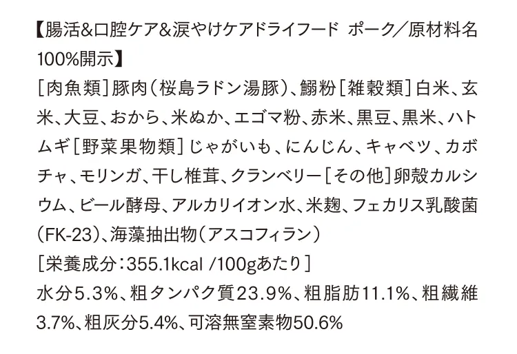 【腸活&⼝腔ケア&涙やけケアドライフード ポーク／原材料名100%開示】［⾁⿂類］豚⾁（桜島ラドン湯豚）、鰯粉［雑穀類］⽩⽶、⽞⽶、⼤⾖、おから、⽶ぬか、エゴマ粉、⾚⽶、⿊⾖、⿊⽶、ハトムギ［野菜果物類］じゃがいも、にんじん、キャベツ、カボチャ、モリンガ、⼲し椎茸、クランベリー［その他］卵殻カルシウム、ビール酵⺟、アルカリイオン⽔、⽶麹、フェカリス乳酸菌（FK-23）、海藻抽出物（アスコフィラン）［栄養成分：355.1kcal /100gあたり］⽔分5.3%、粗タンパク質23.9%、粗脂肪11.1%、粗繊維3.7%、粗灰分5.4%、可溶無窒素物50.6%