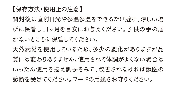 【保存方法・使用上の注意】開封後は直射日光や多温多湿をできるだけ避け、涼しい場所に保管し、1ヶ月を目安にお与えください。子供の手の届かないところに保管してください。天然素材を使用しているため、多少の変化がありますが品質には変わりありません。使用されて体調がよくない場合はいったん使用を控え調子をみて、改善されなければ獣医の診断を受けてください。フードの用途をお守りください。